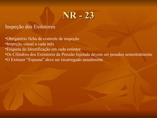 NR - 23 Inspeção dos Extintores Obrigatório ficha de controle de inspeção Inspeção visual a cada mês Etiqueta de Identificação em cada extintor Os Cilindros dos Extintores de Pressão Injetada devem ser pesados semestralmente O Extintor “Espuma” deve ser recarregado anualmente 