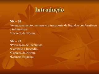 Introdução NR – 20 Armazenamento, manuseio e transporte de líquidos combustíveis  e inflamáveis Tópicos da Norma  NR – 23 Prevenção de Incêndios Combate à Incêndio Tópicos da Norma Decreto Estadual  