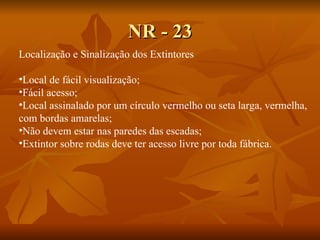 NR - 23 Localização e Sinalização dos Extintores Local de fácil visualização; Fácil acesso; Local assinalado por um círculo vermelho ou seta larga, vermelha,  com bordas amarelas; Não devem estar nas paredes das escadas; Extintor sobre rodas deve ter acesso livre por toda fábrica. 