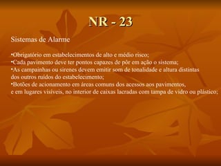 NR - 23 Sistemas de Alarme Obrigatório em estabelecimentos de alto e médio risco; Cada pavimento deve ter pontos capazes de pôr em ação o sistema; As campainhas ou sirenes devem emitir som de tonalidade e altura distintas  dos outros ruídos do estabelecimento; Botões de acionamento em áreas comuns dos acessos aos pavimentos,  e em lugares visíveis, no interior de caixas lacradas com tampa de vidro ou plástico; 