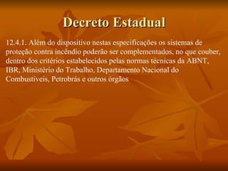 Decreto Estadual 12.4.1. Além do dispositivo nestas especificações os sistemas de  proteção contra incêndio poderão ser complementados, no que couber, dentro dos critérios estabelecidos pelas normas técnicas da ABNT, IBR, Ministério do Trabalho, Departamento Nacional do Combustiveis, Petrobrás e outros órgãos 