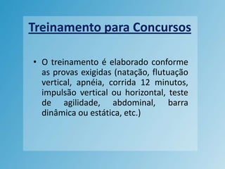 Treinamento para ConcursosO treinamento é elaborado conforme as provas exigidas (natação, flutuação vertical, apnéia, corrida 12 minutos, impulsão vertical ou horizontal, teste de agilidade, abdominal, barra dinâmica ou estática, etc.)