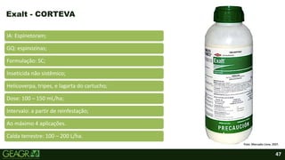 47
IA: Espinetoram;
GQ: espinozinas;
Formulação: SC;
Inseticida não sistêmico;
Helicoverpa, tripes, e lagarta do cartucho;
Dose: 100 – 150 mL/ha;
Intervalo: a partir de reinfestação;
Ao máximo 4 aplicações.
Calda terrestre: 100 – 200 L/ha.
Exalt - CORTEVA
Foto: Mercado Livre, 2021.
 