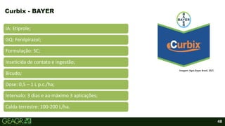 48
IA: Etiprole;
GQ: Fenilpirazol;
Formulação: SC;
Inseticida de contato e ingestão;
Bicudo;
Dose: 0,5 – 1 L p.c./ha;
Intervalo: 3 dias e ao máximo 3 aplicações;
Calda terrestre: 100-200 L/ha.
Curbix - BAYER
Imagem: Agro Bayer Brasil, 2021.
 