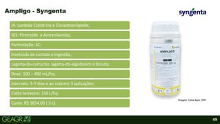 49
IA: Lambda-Cialotrina e Clorantraniliprole;
GQ: Piretroide e Antranilamida;
Formulação: SC;
Inseticida de contato e ingestão;
Lagarta-do-cartucho, lagarta-do-algodoeiro e bicudo;
Dose: 100 – 400 mL/ha;
Intervalo: 5-7 dias e ao máximo 3 aplicações;
Calda terrestre: 150 L/ha;
Custo: R$ 1854,00 ( 5 L).
Ampligo - Syngenta
Imagem: Cativa Agro, 2021.
 