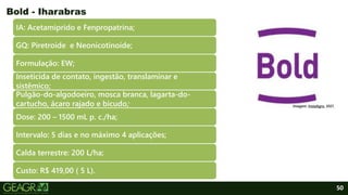 50
IA: Acetamiprido e Fenpropatrina;
GQ: Piretroide e Neonicotinoide;
Formulação: EW;
Inseticida de contato, ingestão, translaminar e
sistêmico;
Pulgão-do-algodoeiro, mosca branca, lagarta-do-
cartucho, ácaro rajado e bicudo;
Dose: 200 – 1500 mL p. c./ha;
Intervalo: 5 dias e no máximo 4 aplicações;
Calda terrestre: 200 L/ha;
Custo: R$ 419,00 ( 5 L).
Bold - Iharabras
Imagem: InstaAgro, 2021.
 