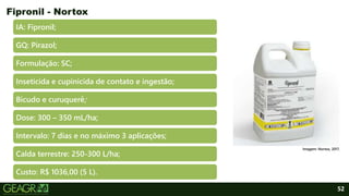 52
IA: Fipronil;
GQ: Pirazol;
Formulação: SC;
Inseticida e cupinicida de contato e ingestão;
Bicudo e curuquerê;
Dose: 300 – 350 mL/ha;
Intervalo: 7 dias e no máximo 3 aplicações;
Calda terrestre: 250-300 L/ha;
Custo: R$ 1036,00 (5 L).
Fipronil - Nortox
Imagem: Nortox, 2017.
 