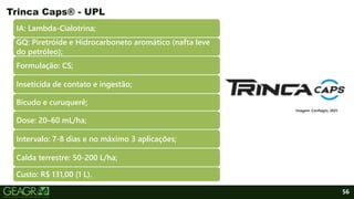 56
IA: Lambda-Cialotrina;
GQ: Piretróide e Hidrocarboneto aromático (nafta leve
do petróleo);
Formulação: CS;
Inseticida de contato e ingestão;
Bicudo e curuquerê;
Dose: 20–60 mL/ha;
Intervalo: 7-8 dias e no máximo 3 aplicações;
Calda terrestre: 50-200 L/ha;
Custo: R$ 131,00 (1 L).
Trinca Caps® - UPL
Imagem: Confiagro, 2021.
 