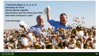 60
“Cantando alegre ai, ai, ai, ai, ai
Sertanejo do norte
Vamos plantar algodão
Ouro branco que faz nosso povo feliz
Que tanto enriquece o país”.
(Luiz Gonzaga)
Ex-presidente Michel Temer e ex-ministro da Agricultura, Blairo Maggi.
Foto: Alan Santos, 2017.
 