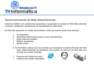 Desenvolvimento de Web Sites/Intranets: Contamos também com profissionais experientes e capacitados na criação de Web Sites atraentes e intuitivos, atendendo e satisfazendo as necessidades de cada cliente. Um Web Site apresenta um caráter demonstrativo, onde sua empresa pode como exemplo: Se apresentar; Demonstrar determinado produto e suas características; Expor meios de contatos; Realizar divulgações; Dentre outros; A TH Informática oferece aos seus clientes que necessitam de desenvolvimento de Web Sites, desenvolvimento de programas que auxiliem na estrutura do Web Site, que não fuja do conceito. Exemplo: Programa de Contato por email; Programa de Contato instantâneo; 