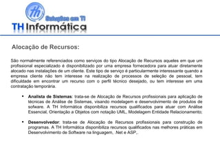 Alocação de Recursos: São normalmente referenciados como serviços do tipo Alocação de Recursos aqueles em que um profissional especializado é disponibilizado por uma empresa fornecedora para atuar diretamente alocado nas instalações de um cliente. Este tipo de serviço é particularmente interessante quando a empresa cliente não tem interesse na realização de processos de seleção de pessoal, tem dificuldade em encontrar um recurso com o perfil técnico desejado, ou tem interesse em uma contratação temporária. Analista de Sistemas : trata-se de Alocação de Recursos profissionais para aplicação de técnicas de Análise de Sistemas, visando modelagem e desenvolvimento de produtos de sofware. A TH Informática disponibiliza recursos qualificados para atuar com Análise Essencial, Orientação a Objetos com notação UML, Modelagem Entidade Relacionamento;  Desenvolvedor : trata-se de Alocação de Recursos profissionais para construção de programas. A TH Informática disponibiliza recursos qualificados nas melhores práticas em Desenvolvimento de Software na linguagem, .Net e ASP,. 