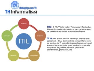 ITIL:   O ITIL™ (Information Technology Infrastructure Library) é o modelo de referência para gerenciamento de processos de TI mais aceito mundialmente.  SLA:   Um acordo de nível de serviço (service level agreement -- SLA) é um contrato entre um fornecedor de serviços de TI e um cliente especificando, em geral em termos mensuráveis, quais serviços o fornecedor vai prestar. Seguindo suas metas, prazos de atendimentos, prioridades, etc. 