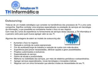 Trata-se de um modelo estratégico que consiste na transferência dos processos de TI a uma outra companhia. Significa contratar uma empresa especializada na prestação de serviços em tecnologia da informação, o que possibilita ao contratante manter o foco no seu negócio. Com mais de 2 anos de experiência no fornecimento de serviços desta natureza, a TH Informática é o parceiro certo para quem busca agregar valor ao seu TI.  Algumas das vantagens de aderir ao modelo de outsourcing são: Aumentar o foco no negócio; Redução e controle de custos operacionais; Fim de  workload(Carga de trabalho)  e redução de custos com mão-de-obra; Experiência para prever necessidades, oferecer opções e gerar possibilidades; Projetos customizados e exclusivos; Especialização do serviço; Ganho de escala e produtividade; Melhoria na visibilidade dos serviços, por meio de relatórios periódicos e extraordinários; Agregar serviços especializados, novas tecnologias e inovações criativas; Negociar com um único fornecedor que atenda a todas as necessidades do seu TI. Outsourcing: 