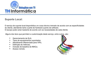 Suporte Local: O serviço de suporte local disponibiliza um corpo técnico treinado de acordo com as especificidades do cliente, atendendo tanto a parte de hardware quanto de software.  O escopo pode variar bastante de acordo com as necessidades de cada cliente. Alguns dos itens que permitem a customização deste serviço, entre outros, são: Gerenciamento de SLA; Tipos de equipamentos suportados; Atendimento diferenciado para VIPs; Definição de métricas; Inclusão de baseline de IMACs; Acesso remoto; 