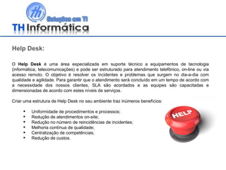 Help Desk: O  Help Desk  é uma área especializada em suporte técnico a equipamentos de tecnologia (informática, telecomunicações) e pode ser estruturado para atendimento telefônico, on-line ou via acesso remoto. O objetivo é resolver os incidentes e problemas que surgem no dia-a-dia com qualidade e agilidade. Para garantir que o atendimento será concluído em um tempo de acordo com a necessidade dos nossos clientes, SLA são acordados e as equipes são capacitadas e dimensionadas de acordo com estes níveis de serviços. Criar uma estrutura de Help Desk no seu ambiente traz inúmeros benefícios: Uniformidade de procedimentos e processos;  Redução de atendimentos on-site;  Redução no número de reincidências de incidentes;  Melhoria contínua de qualidade; Centralização de competências; Redução de custos. 