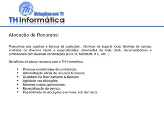 Alocação de Recursos: Possuímos nos quadros e bancos de currículos , técnicos de suporte local, técnicos de campo, analistas de diversos níveis e especialidades, atendentes de Help Desk, documentadores e profissionais com diversas certificações (CISCO, Microsoft, ITIL, etc...). Benefícios de alocar recursos com a TH Informática: Diversas modalidades de contratação; Administração eficaz de recursos humanos; Qualidade no Recrutamento & Seleção; Agilidade nas alocações; Menores custos operacionais; Especialização do serviço; Possibilidade de alocações eventuais, sob demanda. 