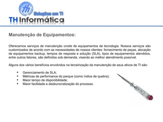 Manutenção de Equipamentos: Oferecemos serviços de manutenção  onsite  de equipamentos de tecnologia. Nossos serviços são customizados de acordo com as necessidades de nossos clientes: fornecimento de peças, alocação de equipamentos backup, tempos de resposta e solução (SLA), tipos de equipamentos atendidos, entre outros fatores, são definidos sob demanda, visando ao melhor atendimento possível. Alguns dos vários benefícios envolvidos na terceirização da manutenção de seus ativos de TI são: Gerenciamento de SLA; Métricas de performance do parque (como índice de quebra); Maior tempo de disponibilidade; Maior facilidade e desburocratização do processo. 