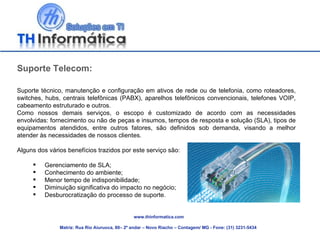 www.thinformatica.com Matriz: Rua Rio Aiuruoca, 80– 2º andar – Novo Riacho – Contagem/ MG - Fone: (31) 3231-5434  Suporte Telecom: Suporte técnico, manutenção e configuração em ativos de rede ou de telefonia, como roteadores, switches, hubs, centrais telefônicas (PABX), aparelhos telefônicos convencionais, telefones VOIP, cabeamento estruturado e outros.  Como nossos demais serviços, o escopo é customizado de acordo com as necessidades envolvidas: fornecimento ou não de peças e insumos, tempos de resposta e solução (SLA), tipos de equipamentos atendidos, entre outros fatores, são definidos sob demanda, visando a melhor atender às necessidades de nossos clientes. Alguns dos vários benefícios trazidos por este serviço são: Gerenciamento de SLA; Conhecimento do ambiente; Menor tempo de indisponibilidade; Diminuição significativa do impacto no negócio; Desburocratização do processo de suporte. 