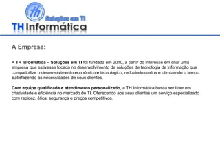A Empresa: A  TH Informática – Soluções em TI  foi fundada em 2010, a partir do interesse em criar uma empresa que estivesse focada no desenvolvimento de soluções de tecnologia de informação que compatibilize o desenvolvimento econômico e tecnológico, reduzindo custos e otimizando o tempo. Satisfazendo as necessidades de seus clientes. Com equipe qualificada e atendimento personalizado , a TH Informática busca ser líder em criatividade e eficiência no mercado de TI. Oferecendo aos seus clientes um serviço especializado com rapidez, ética, segurança e preços competitivos. 