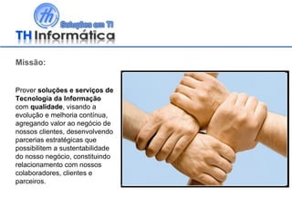 Missão: Prover  soluções e serviços de Tecnologia da Informação  com  qualidade , visando a evolução e melhoria contínua, agregando valor ao negócio de nossos clientes, desenvolvendo parcerias estratégicas que possibilitem a sustentabilidade do nosso negócio, constituindo relacionamento com nossos colaboradores, clientes e parceiros.  
