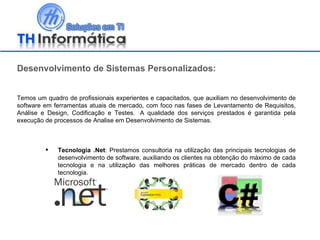 Desenvolvimento de Sistemas Personalizados: Temos um quadro de profissionais experientes e capacitados, que auxiliam no desenvolvimento de software em ferramentas atuais de mercado, com foco nas fases de Levantamento de Requisitos, Análise e Design, Codificação e Testes.  A qualidade dos serviços prestados é garantida pela execução de processos de Analise em Desenvolvimento de Sistemas. Tecnologia .Net : Prestamos consultoria na utilização das principais tecnologias de desenvolvimento de software, auxiliando os clientes na obtenção do máximo de cada tecnologia e na utilização das melhores práticas de mercado dentro de cada tecnologia. 