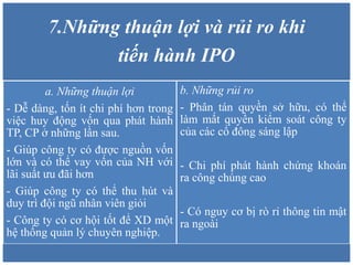 7.Những thuận lợi và rủi ro khi
tiến hành IPO
a. Những thuận lợi
- Dễ dàng, tốn ít chi phí hơn trong
việc huy động vốn qua phát hành
TP, CP ở những lần sau.
- Giúp công ty có được nguồn vốn
lớn và có thể vay vốn của NH với
lãi suất ưu đãi hơn
- Giúp công ty có thể thu hút và
duy trì đội ngũ nhân viên giỏi
- Công ty có cơ hội tốt để XD một
hệ thống quản lý chuyên nghiệp.
b. Những rủi ro
- Phân tán quyền sở hữu, có thể
làm mất quyền kiểm soát công ty
của các cổ đông sáng lập
- Chi phí phát hành chứng khoán
ra công chúng cao
- Có nguy cơ bị rò rỉ thông tin mật
ra ngoài
 