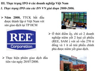 III. Thực trạng IPO ở các doanh nghiệp Việt Nam
1. Thực trạng IPO của các DN VN giai đoạn 2000-2006.
 Năm 2000, TTCK bắt đầu
được thành lập ở Việt Nam với
sàn giao dịch tại TP HCM
 Thực hiện phiên giao dịch đầu
tiên vào ngày 28/07/2000.
 Ở thời điểm ấy, chỉ có 2 doanh
nghiệp niêm yết 2 loại cổ phiếu
(REE, SAM ) với số vốn 270 tỉ
đồng và 1 ít số trái phiếu chính
phủ được niêm yết giao dịch.
 