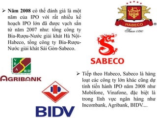 Năm 2008 có thể đánh giá là một
năm của IPO với rất nhiều kế
hoạch IPO lớn đã được vạch sắn
từ năm 2007 như: tổng công ty
Bia-Rượu-Nước giải khát Hà Nội-
Habeco, tổng công ty Bia-Rượu-
Nước giải khát Sài Gòn-Sabeco.
 Tiếp theo Habeco, Sabeco là hàng
loạt các công ty lớn khác cũng dự
tính tiến hành IPO năm 2008 như
Mobifone, Vinafone, đặc biệt là
trong lĩnh vực ngân hàng như
Incombank, Agribank, BIDV....
 