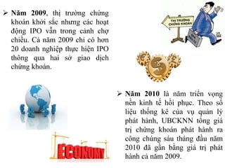  Năm 2009, thị trường chứng
khoán khởi sắc nhưng các hoạt
động IPO vẫn trong cảnh chợ
chiều. Cả năm 2009 chỉ có hơn
20 doanh nghiệp thực hiện IPO
thông qua hai sở giao dịch
chứng khoán.
 Năm 2010 là năm triển vọng
nền kinh tế hồi phục. Theo số
liệu thống kê của vụ quản lý
phát hành, UBCKNN tổng giá
trị chứng khoán phát hành ra
công chúng sáu tháng đầu năm
2010 đã gần bằng giá trị phát
hành cả năm 2009.
 
