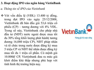 3. Hoạt động IPO của ngân hàng VietinBank
a. Thông tin về IPO của Vietinbank
 Với vốn điều lệ (VĐL) 13.400 tỷ đồng,
trong đợt IPO vào ngày 25/12/2008,
Viettinbank đã bán đấu giá 53,6 triệu cổ
phiếu (CP) – tương đương với 4% VĐL.
Trong số này, Viettinbank cho phép nhà
đầu tư (NĐT) nước ngoài được mua tối
đa 30% tổng khối lượng phát hành( tương
đương 16,080 triệu CP), NĐT pháp nhân
và tổ chức trong nước được đăng ký mua
5 triệu CP và NĐT thể nhân được đăng ký
mua tối đa 1 triệu cổ phần. Có mệnh giá
10.000đ/ CP, Viettinbank đưa ra mức giá
khởi điểm khá thấp nhưng phù hợp với
tình hình thị trường hiện nay.
 