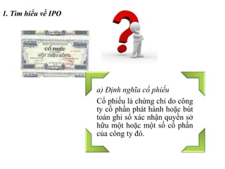 1. Tìm hiểu về IPO
a) Định nghĩa cổ phiếu
Cổ phiếu là chứng chỉ do công
ty cổ phần phát hành hoặc bút
toán ghi sổ xác nhận quyền sở
hữu một hoặc một số cổ phần
của công ty đó.
 