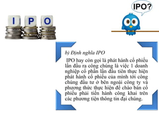 b) Định nghĩa IPO
IPO hay còn gọi là phát hành cổ phiếu
lần đầu ra công chúng là việc 1 doanh
nghiệp cổ phần lần đầu tiên thực hiện
phát hành cổ phiếu của mình tới công
chúng đầu tư ở bên ngoài công ty và
phương thức thực hiện để chào bán cổ
phiếu phải tiến hành công khai trên
các phương tiện thông tin đại chúng.
 