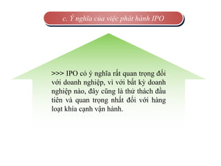 c. Ý nghĩa của việc phát hành IPO
>>> IPO có ý nghĩa rất quan trọng đối
với doanh nghiệp, vì với bất kỳ doanh
nghiệp nào, đây cũng là thử thách đầu
tiên và quan trọng nhất đối với hàng
loạt khía cạnh vận hành.
 