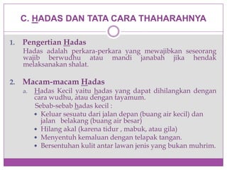 C. HADAS DAN TATA CARA THAHARAHNYA
1. Pengertian Hadas
Hadas adalah perkara-perkara yang mewajibkan seseorang
wajib berwudhu atau mandi janabah jika hendak
melaksanakan shalat.
2. Macam-macam Hadas
a. Hadas Kecil yaitu hadas yang dapat dihilangkan dengan
cara wudhu, atau dengan tayamum.
Sebab-sebab hadas kecil :
 Keluar sesuatu dari jalan depan (buang air kecil) dan
jalan belakang (buang air besar)
 Hilang akal (karena tidur , mabuk, atau gila)
 Menyentuh kemaluan dengan telapak tangan.
 Bersentuhan kulit antar lawan jenis yang bukan muhrim.
 