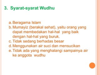 3. Syarat-syarat Wudhu
a.Beragama Islam
b.Mumayiz (berakal sehat), yaitu orang yang
dapat membedakan hal-hal yang baik
dengan hal-hal yang buruk.
c. Tidak sedang berhadas besar
d.Menggunakan air suci dan mensucikan
e.Tidak ada yang menghalangi sampainya air
ke anggota wudhu
 