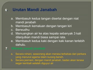 6. Urutan Mandi Janabah
a. Membasuh kedua tangan disertai dengan niat
mandi janabah
b. Membasuh kemaluan dengan tangan kiri
c. Berwudhu
d. Menuangkan air ke atas kepala sebanyak 3 kali
dilanjutkan mandi biasa sampai rata.
e. Membasuh kedua kaki dengan kaki kanan terlebih
dahulu.
7. Hikmah mandi janabah
a. Secara rohani, seseorang akan merasa terbebas dari perkara
yang menurut agama Islam kurang bersih.
b. Secara jasmani, dengan mandi janabah, badan akan terasa
segar kembali setelah diguyur air
 