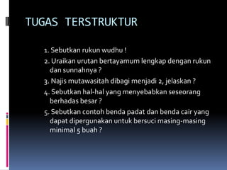 TUGAS TERSTRUKTUR
1. Sebutkan rukun wudhu !
2. Uraikan urutan bertayamum lengkap dengan rukun
dan sunnahnya ?
3. Najis mutawasitah dibagi menjadi 2, jelaskan ?
4. Sebutkan hal-hal yang menyebabkan seseorang
berhadas besar ?
5. Sebutkan contoh benda padat dan benda cair yang
dapat dipergunakan untuk bersuci masing-masing
minimal 5 buah ?
 