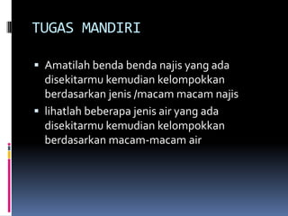 TUGAS MANDIRI
 Amatilah benda benda najis yang ada
disekitarmu kemudian kelompokkan
berdasarkan jenis /macam macam najis
 lihatlah beberapa jenis air yang ada
disekitarmu kemudian kelompokkan
berdasarkan macam-macam air
 