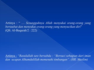 Artinya : “ … Sesungguhnya Allah menyukai orang-orang yang
bertaubat dan menyukai orang-orang yang menyucikan diri”
(QS. Al-Baqarah/2 : 222)
Artinya : “Rasulullah saw bersabda : “Bersuci sebagian dari iman
dan ucapan Alhamdulillah memenuhi timbangan”. (HR. Muslim)
 