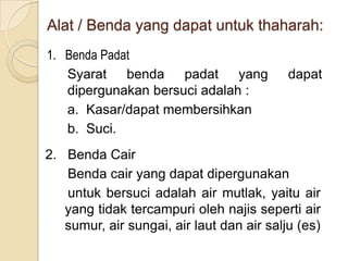 Alat / Benda yang dapat untuk thaharah:
1. Benda Padat
Syarat benda padat yang dapat
dipergunakan bersuci adalah :
a. Kasar/dapat membersihkan
b. Suci.
2. Benda Cair
Benda cair yang dapat dipergunakan
untuk bersuci adalah air mutlak, yaitu air
yang tidak tercampuri oleh najis seperti air
sumur, air sungai, air laut dan air salju (es)
 