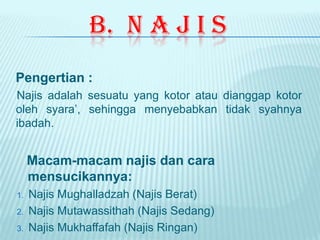 B. N A J I S
Pengertian :
Najis adalah sesuatu yang kotor atau dianggap kotor
oleh syara’, sehingga menyebabkan tidak syahnya
ibadah.
Macam-macam najis dan cara
mensucikannya:
1. Najis Mughalladzah (Najis Berat)
2. Najis Mutawassithah (Najis Sedang)
3. Najis Mukhaffafah (Najis Ringan)
 