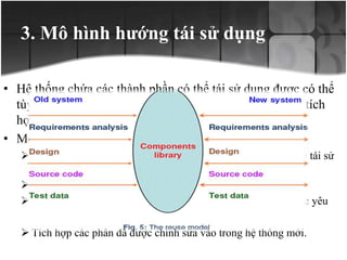 3. Mô hình hướng tái sử dụng
• Hệ thống chứa các thành phần có thể tái sử dụng được có thể
tùy chỉnh hệ thống để phù hợp với những yêu cầu mới, tích
hợp các thành phần đó vào hệ thống mới
• Mô hình này gồm 4 bước.
 Xác định các phần trong hệ thống cũ và chỉ ra các phần có thể tái sử
dụng.
 Hiểu rõ về các phần trong hệ thống.
 Phần chỉnh sửa các phần trong hệ thống cũ để phù hợp với các yêu
cầu mới.
 Tích hợp các phần đã được chỉnh sửa vào trong hệ thống mới.
 