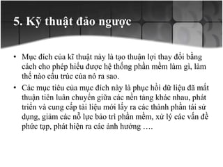 5. Kỹ thuật đảo ngược
• Mục đích của kĩ thuật này là tạo thuận lợi thay đổi bằng
cách cho phép hiểu được hệ thống phần mềm làm gì, làm
thế nào cấu trúc của nó ra sao.
• Các mục tiêu của mục đích này là phục hồi dữ liệu đã mất
thuận tiên luân chuyển giữa các nền tảng khác nhau, phát
triển và cung cấp tài liệu mới lấy ra các thành phần tái sử
dụng, giảm các nỗ lực bảo trì phần mềm, xử lý các vấn đề
phức tạp, phát hiện ra các ảnh hưởng ….
 