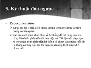 5. Kỹ thuật đảo ngược
• Redocumentation
 Là tái tạo lại 1 biểu diễn tương đương trong một mức độ trừu
tượng có liên quan .
 Tạo các cách nhìn khác nhau về hệ thống để mà nâng cao khả
năng hiểu biết. phát triển tài liệu hiện có. Tài liệu nên được tạo
ra trong quá trình phát triển hệ thống và chỉnh sửa chúng mỗi khi
hệ thống có thay đổi. tạo tài liệu cho chương trình được điều
chỉnh mới.
 