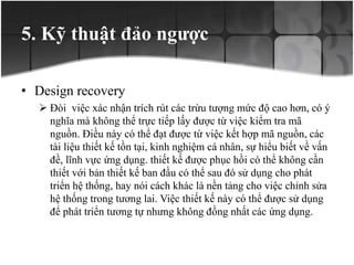 5. Kỹ thuật đảo ngược
• Design recovery
 Đòi việc xác nhận trích rút các trừu tượng mức độ cao hơn, có ý
nghĩa mà không thể trực tiếp lấy được từ việc kiểm tra mã
nguồn. Điều này có thể đạt được từ việc kết hợp mã nguồn, các
tài liệu thiết kế tồn tại, kinh nghiệm cá nhân, sự hiểu biết về vấn
đề, lĩnh vực ứng dụng. thiết kế được phục hồi có thể không cần
thiết với bản thiết kế ban đầu có thể sau đó sử dụng cho phát
triển hệ thống, hay nói cách khác là nền tảng cho việc chỉnh sửa
hệ thống trong tương lai. Việc thiết kế này có thể được sử dụng
để phát triển tương tự nhưng không đồng nhất các ứng dụng.
 