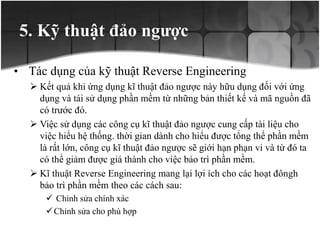 5. Kỹ thuật đảo ngược
• Tác dụng của kỹ thuật Reverse Engineering
 Kết quả khi ứng dụng kĩ thuật đảo ngược này hữu dụng đối với ứng
dụng và tái sử dụng phần mềm từ những bản thiết kế và mã nguồn đã
có trước đó.
 Việc sử dụng các công cụ kĩ thuật đảo ngược cung cấp tài liệu cho
việc hiểu hệ thống. thời gian dành cho hiểu được tổng thể phần mềm
là rất lớn, công cụ kĩ thuật đảo ngược sẽ giới hạn phạn vi và từ đó ta
có thể giảm được giá thành cho việc bảo trì phần mềm.
 Kĩ thuật Reverse Engineering mang lại lợi ích cho các hoạt đôngh
bảo trì phần mềm theo các cách sau:
 Chỉnh sửa chính xác
Chỉnh sửa cho phù hợp
 