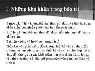 1. Những khó khăn trong bảo trì
• Thường khó hay không thể nào theo dõi được sự tiến hóa của
phần mềm qua nhiều phiên bản hay lần phát hành.
• Khó hay không thể nào theo dõi được tiến trình qua đó tạo ra
phần mềm.
• Tài liệu không có hoặc có nhưng rất tồi.
• Phần lớn các phần mềm đều không thiết kế cho sự thay đổi.
Chửng nào mà phương pháp thiết kế còn chưa phù hợp với sự
thay đổi thông qua các khái niệm như phụ thuộc hàm, lớp sự
vật, thì việc thay đổi đối với phần mềm vẫn còn khó khăn và
sinh lỗi.
 