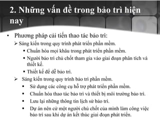 2. Những vấn đề trong bảo trì hiện
nay
• Phương pháp cải tiến thao tác bảo trì:
 Sáng kiến trong quy trình phát triển phần mềm.
 Chuẩn hóa mọi khâu trong phát triển phần mềm.
 Người bảo trì chủ chốt tham gia vào giai đoạn phân tích và
thiết kế.
 Thiết kế để dễ bảo trì.
 Sáng kiến trong quy trình bảo trì phần mềm.
 Sử dụng các công cụ hỗ trợ phát triển phần mềm.
 Chuẩn hóa thao tác bảo trì và thiết bị môi trường bảo trì.
 Lưu lại những thông tin lịch sử bảo trì.
 Dự án nên cử một người chủ chốt của mình làm công việc
bảo trì sau khi dự án kết thúc giai đoạn phát triển.
 