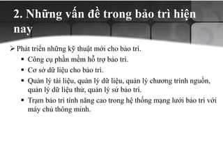 2. Những vấn đề trong bảo trì hiện
nay
Phát triển những kỹ thuật mới cho bảo trì.
 Công cụ phần mềm hỗ trợ bảo trì.
 Cơ sở dữ liệu cho bảo trì.
 Quản lý tài liệu, quản lý dữ liệu, quản lý chương trình nguồn,
quản lý dữ liệu thử, quản lý sử bảo trì.
 Trạm bảo trì tính năng cao trong hệ thống mạng lưới bảo trì với
máy chủ thông minh.
 