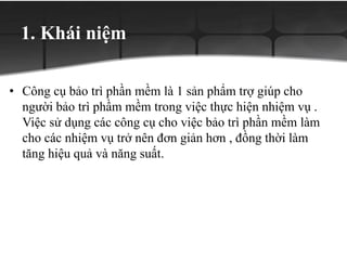 1. Khái niệm
• Công cụ bảo trì phần mềm là 1 sản phẩm trợ giúp cho
người bảo trì phầm mềm trong việc thực hiện nhiệm vụ .
Việc sử dụng các công cụ cho việc bảo trì phần mềm làm
cho các nhiệm vụ trở nên đơn giản hơn , đồng thời làm
tăng hiệu quả và năng suất.
 